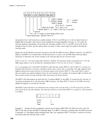 Chapter 3. Instruction Set
3-60
{
o = available
1 = masked
{
If 0, bits 0 - 2 ignored
If 1, mask is set
RESET RST7.S: If 1, RST7.S flip flop is reset OFF
ignored
If 1, bit 7 is ou tput to Serial Output Data Latch
Serial Output Data: ignored if bit 6 = 0
Accumulator bits 3 and 6 function as enable switches. If bit 3 is set ON (set to 1), the set mask function is
enabled. Bits 0 through 2 then mask or leave available the corresponding RST interrupt. A 1 bit masks the
interrupt making it unavailable; a 0 bit leaves the interrupt available. If bit 3 is set OFF (reset to 0), bits 0
through 2 have no effect. Use this option when you want to send a serial output bit without affecting the
interrupt mask.
Notice that the 01 (Disable Interrupts) instruction overrides the SI M instruction. Whether masked or not, RSTS.S,
RST6.S, and RST7.S are disabled when the 01 instruction is in effect. Use the RIM (Read Interrupt Mask)
instruction to determine the current settings of the interrupt flag and the interrupt masks.
If bit 6 is set to 1, the serial output data function is enabled. The processor latches accumulator bit 7 into the
SOD output where it can be accessed by a peripheral device. If bit 6 is reset to 0, bit 7 is ignored.
A 1 in accumulator bit 4 resets OFF the RST7.S input flip flop. Unlike RSTS.S and 6.S, RST7.S is sensed via a
processor flip flop that is set when a peripheral device issues a pulse with a rising edge. This edge triggered input
supports devices that cannot maintain an interrupt request until serviced. RST7.S is also useful when a device
does not require any explicit hardware service for each interrupt. For example, the program might increment and
test an event counter for each interrupt rather than service the device directly.
The RST7.S flip flop remains set Jntil reset by 1) issuing a RESET to the 808S, 2) recognizing the interrupt, or
3) setting accumulator bit 4 and executing a SIM instruction. The Reset RST7.S feature of the SIM instruction
allows the program to override the interrupt.
The RST7.S input flip flop is not affected by the setting of the interrupt mask or the 01 instruction and there-
fore can be set at any time. However, the interrupt cannot be serviced when RST7.S is masked or a DI instruction
is in effect.
1
0 0 0 0 0 01
Cycles: 1
States: 4
Flags: none
Example 1: Assume that the accumulator contains the bit pattern 00011100. The SIM instruction resets the
RST7.S flip flop and sets the RST7.S interrupt mask. If an RST7.S interrupt is pending when this SI M instruction
is executed, it is overridden without being serviced. Also, any subsequent RST7.S interrupt is masked and cannot
be serviced until the interrupt mask is reset.
 