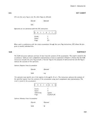 STC
SUB
STC sets the carry flag to one. No other flags are affected.
Opcode Operand
STC
Operands are not permitted with the STC instruction.
0 0
Cycles:
States:
Flags:
o
4
CY
Chapter 3. Instruction Set
SET CARRY
When used in combination with the rotate accumulator through the carry flag instructions, STC allows the pro-
gram to modify individual bits.
SUBTRACT
The SUB instruction subtracts one byte of data from the contents of the accumulator. The result is stored in the
accumulator. SUB uses two's complement representation of data as explained in Chapter 2. Notice that the SUB
instruction excludes the carry flag (actually a 'borrow' flag for the purposes of subtraction) but sets the flag to
indicate the outcome of the operation.
Subtract Register from Accumulator
Opcode Operand
SUB reg
The operands must specify one of the registers A through E, H or L. The instruction subtracts the contents of
the specified register from the contents of the accumulator using two's complement data representation. The
result is stored in the accumulator.
Cycles:
States:
Addressing:
Flags:
Subtract Memory from Accumulator
Opcode
SUB
o S S S
4
register
Z,S,P,CY,AC
Operand
M
3-63
 