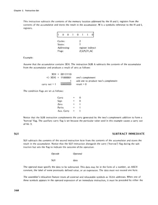 Chapter 3. Instruction Set
SUI
3-64
This instruction subtracts the contents of the memory location addressed by the Hand L registers from the
contents of the accumulator and stores the result in the accumulator. M is a symbolic reference to the Hand L
registers.
o 0
Cycles:
States:
Addressing:
Flags:
Example:
o
2
7
register indirect
Z,S,P,CY,AC
Assume that the accumulator contains 3EH. The instruction SUB A subtracts the contents of the accumulator
from the accumulator and produces a result of zero as follows:
3EH
+(-3EH)
carry out = 1
001111"10
11000001
1
00000000
The condition flags are set as follows:
Carry
Sign
Zero
Parity
Aux. Carry
one's complement
add one to produce two's complement
result = 0
o
o
Notice that the SUB instruction complements the carry generated by the two's complement addition to form a
'borrow' flag. The auxiliary carry flag is set because the particular value used in this example causes a carry out
of bit 3.
SUBTRACT IMMEDIATE
SU I subtracts the contents of the second instruction byte from the contents of the accumulator and stores the
result in the accumulator. Notice that the SUI instruction disregards the carry ('borrow') flag during the sub-
traction but sets the flag to indicate the outcome of the operation.
Opcode Operand
SUI data
The operand must specify the data to be subtracted. This data may be in the form of a number, an ASCII
constant, the label of some previously defined value, or an expression. The data must not exceed one byte.
The assembler's relocation feature treats all external and relocatable symbols as 16-bit addresses. When one of
these symbols appears in the operand expression of an immediate instruction, it must be preceded by either the
 