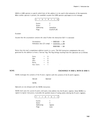 XCHG
Chapter 3. Instruction Set
HIGH or LOW operator to specify which byte of the address is to be used in the evaluation of the expression.
When neither operator is present, the assembler assumes the LOW operator and issues an error message.
Example:
cc=_1___0 _____0 _______0~
Cycles:
States:
Addressing:
Flags:
2
']
immediate
Z,S,P,CY,AC
Assume that the accumulator contains the value 9 when the instruction SUI 1 is executed:
Accumulator
Immediate data (2's comp)
00001001 = 9H
11111111 = -1 H
00001000 = 8H
Notice that this two's complement addition results in a carry. The SUI instruction complements the carry
generated by the addition to form a 'borrow' flag. The flag settings resulting from this operation are as follows:
Carry a
Sign a
Zero a
Parity a
Aux. Carry
EXCHANGE HAND L WITH D AND E
XCHG exchanges the contents of the Hand L registers with the contents of the 0 and E registers.
Opcode Operand
XCHG
Operands are not allowed with the XCHG instruction.
XCHG both saves the current Hand L and loads a new address into the Hand L registers. Since XCHG is a
register-to-register instruction, it provides the quickest means of saving and/or altering the Hand L registers.
~.__1______0______0______~
Cycles:
States:
Addressing:
Flags:
1
4
register
none
3-65
 