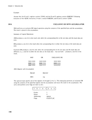 Chapter 3. Instruction Set
XRA
3-66
Example:
Assume that the Hand L registers contain 1234H, and the D and E registers contain OABCDH. Following
execution of the XCHG instruction, Hand L contain OABCDH, and D and E contain 1234H.
EXCLUSIVE OR WITH ACCUMULATOR
XRA performs an excl usive OR logical operation using the contents of the specified byte and the accumulator.
The result is placed in the accumulator.
Summary of Logical Operations
AND produces a one bit in the result only when the corresponding bits in the test data and the mask data are
ones.
OR produces a one bit in the result when the corresponding bits in either the test data or the mask data are
ones.
Exclusive OR produces a one bit only when the corresponding bits in the test data and the mask data are
different; i.e., a one bit in either the test data or the mask data - but not both - produces a one bit in the
result.
AND
10101010
0000 1111
0000 1010
XRA Register with Accumulator
Opcode
XRA
OR
1010 1010
0000 11 n
10101111
Operand
reg
EXCLUSIVE OR
1010 1010
0000 1111
10100101
The operand must specify one of the registers A through E, H or L. This instruction performs an exclusive OR
using the contents of the specified register and the accumulator and stores the result in the accumulator. The
carry and auxil iary carry flags are reset to zero.
o
Cycles:
States:
Addressing:
Flags:
o S S S
4
register
Z,S,P,CY,AC
 