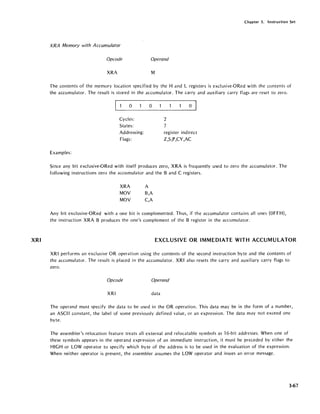 XRI
Chapter 3. Instruction Set
XRA Memory with Accumulator
Opcode Operand
XRA M
The contents of the memory location specified by the Hand L registers is exclusive-ORed with the contents of
the accumulator. The result is stored in the accumulator. The carry and auxiliary carry flags are reset to zero.
~_O_ _O_
Cycles:
States:
Addressing:
Flags:
Examples:
2
"1
o
register indirect
Z,S,P,CY,AC
Since any bit exclusive-ORed with itself produces zero, XRA is frequently used to zero the accumulator. The
following instructions zero the accumulator and the Band C registers.
XRA A
MOV B,A
MOV C,A
Any bit exclusive-ORed with a one bit is complemented. Thus, if the accumulator contains all ones (OFFH),
the instruction XRA B produces the one's complement of the B register in the accumulator.
EXCLUSIVE OR IMMEDIATE WITH ACCUMULATOR
XRI performs an exclusive OR operation using the contents of the second instruction byte and the contents of
the accumulator. The result is placed in the accumulator. XRI also resets the carry and auxiliary carry flags to
zero.
Opcode Operand
XRI data
The operand must specify the data to be used in the OR operation. This data may be in the form of a number,
an ASCII constant, the label of some previously defined value, or an expression. The data may not exceed one
byte.
The assembler's relocation feature treats all external and relocatable symbols as 16-bit addresses. When one of
these symbols appears in the operand expression of an immediate instruction, it must be preceded by either the
HIGH or LOW operator to specify which byte of the address is to be used in the evaluation of the expression.
When neither operator is present, the assembler assumes the LOW operator and issues an error message.
3-67
 