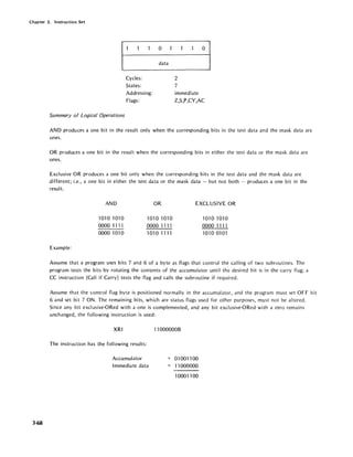 Chapter 3. Instruction Set
3-68
Cycles:
States:
Addressing:
Flags:
Summary of Logical Operations
o
data
o
2
7
immediate
Z,S,P,CY,AC
AND produces a one bit in the result only when the corresponding bits in the test data and the mask data are
ones.
OR produces a one bit in the result when the corresponding bits in either the test data or the mask data are
ones.
Exclusive OR produces a one bit only when the corresponding bits in the test data and the mask data are
different; i.e., a one bit in either the test data or the mask data - but not both - produces a one bit in the
resul t.
AND OR EXCLUSIVE OR
1010 1010 1010 1010 1010 1010
0000 1111 0000 1111 0000 11 n
0000 1010 10101111 10100101
Example:
Assume that a program uses bits 7 and 6 of a byte as flags that control the calling of two subroutines. The
program tests the bits by rotating the contents of the accumulator until the desired bit is in the carry flag; a
CC instruction (Call if Carry) tests the flag and calls the subroutine if required.
Assume that the control flag byte is positioned normally in the accumulator, and the program must set OFF bit
6 and set bit 7 ON. The remaining bits, which are status flags used for other purposes, must not be altered.
Since any bit exclusive-ORed with a one is complemented, and any bit exclusive-ORed with a zero remains
unchanged, the following instruction is used:
XRI
The instruction has the following results:
Accumulator
Immediate data
110000008
01 001100
11000000
10001100
 