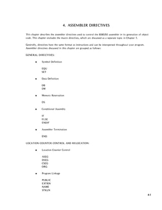 4. ASSEMBLER DIRECTIVES
This chapter describes the assembler directives used to control the 8080/85 assembler in its generation of object
code. This chapter excludes the macro directives, which are discussed as a separate topic in Chapter 5.
Generally, directives have the same format as instructions and can be interspersed throughout your program.
Assembler directives discussed in this chapter are grouped as follows:
GENERAL DI RECTIVES:
• Symbol Definition
EQU
SET
• Data Definition
DB
DW
• Memory Reservation
DS
• Conditional Assembly
IF
ELSE
ENDIF
• Assembler Termination
END
LOCATION COUNTER CONTROL AND RELOCATION:
• Location Counter Control
ASEG
DSEG
CSEG
ORG
• Program Linkage
PUBLIC
EXTRN
NAME
STKLN
4-1
 