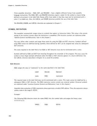 Chapter 4. Assembler Directives
Three assembler directives - EQU, SET, and MACRO - have a slightly different format from assembly
language instructions. The EQU, SET, and MACRO directives require a name for the symbol or macro being
defined to be present in the label field. Names differ from labels in that they must not be terminated with a
colon (:) as labels are. Also, the LOCAL and ENDM directives prohibit the use of the label field.
The MACRO, ENDM, and LOCAL directives are explained in Chapter 5.
SYMBOL DEFINITION
The assembler automatically assigns values to symbols that appear as instruction labels. This value is the current
setting of the location counter when the instruction is assembled. (The location counters are explained under
'Address Control and Relocation,' later in this chapter.)
You may define other symbols and assign them values by using the EQU and SET directives. Symbols defined
using EQU cannot be redefined during assembly; those defined by SET can be assigned new values by subsequent
SET directives.
The name required in the label field of an EQU or SET directive must not be terminated with a colon.
Symbols defined by EQU and SET have meaning throughout the remainder of the program. This may cause the
symbol to have illegal multiple definitions when the EQU or SET directive appears in a macro definition. Use
the LOCAL directive (described in Chapter 5) to avoid this problem.
EQU Directive
4-2
EQU assigns the value of 'expression' to the name specified in the label field.
Label Opcode Operand
name EQU expression
The required name in the label field may not be terminated with a colon. This name cannot be redefined by a
subsequent EQU or SET directive. The EQU expression cannot contain any external symbol. (External symbols
are explained under 'Location Counter Control and Relocation,' later in this chapter.)
Assembly-time evaluation of EQU expressions always generates a modulo 64K address. Thus, the expression always
yields a value in the range 0 - 65535.
Example:
The following EQU directive enters the name ONES into the symbol table and assigns the binary value
11111111 to it:
ONES EQU OFFH
 