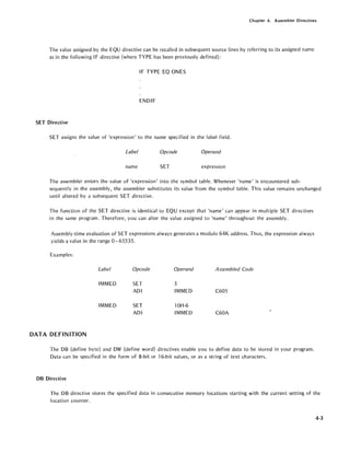 Chapter 4. Assembler Directives
The value assigned by the EQU directive can be recalled in subsequent source lines by referring to its assigned name
as in the following IF directive (where TYPE has been previously defined):
IF TYPE EQ ONES
ENDIF
SET Directive
SET assigns the value of 'expression' to the name specified in the label field.
Label Opcode Operand
name SET expression
The assembler enters the value of 'expression' into the symbol table. Whenever 'name' is encountered sub-
sequently in the assembly, the assembler substitutes its value from the symbol table. This value remains unchanged
until altered by a subsequent SET directive.
The function of the SET directive is identical to EQU except that 'name' can appear in multiple SET directives
in the same program. Therefore, you can alter the value assigned to 'name' throughout the assembly.
Assembly-time evaluation of SET expressions always generates a modulo 64K address. Thus, the expression always
yields a value in the range 0 - 65535.
Examples:
Label
IMMED
IMMED
DATA DEFINITION
Opcode
SET
ADI
SET
ADI
Operand
5
IMMED
lOH-6
IMMED
Assembled Code
C605
C60A
The DB (define byte) and OW (define word) directives enable you to define data to be stored in your program.
Data can be specified in the form of 8-bit or 16-bit values, or as a string of text characters.
DB Directive
The DB directive stores the specified data in consecutive memory locations starting with the current setting of the
location counter.
4-3
 