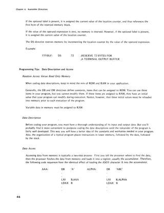 Chapter 4. Assembler Directives
If the optional label is present, it is assigned the current value of the location counter, and thus references the
first byte of the reserved memory block.
If the value of the operand expression is zero, no memory is reserved. However, if the optional label is present,
it is assigned the current value of the location counter.
The DS directive reserves memory by incrementing the location counter by the value of the operand expression.
Example:
TIVBUF: DS 72 ;RESERVE 72 BVTES FOR
;A TERMINAL OUTPUT BUFFER
Programming Tips: Data Description and Access
4-6
Random Access Versus Read Only Memory
When coding data descriptions, keep in mind the mix of ROM and RAM in your application.
Generally, the DB and DW directives define constants, items that can be assigned to ROM. Vou can use these
items in your program, but you cannot modify them. If these items are assigned to RAM, they have an initial
value that your program can modify during execution. Notice, however, that these initial values must be reloaded
into memory prior to each execution of the program.
Variable data in memory must be assigned to RAM.
Data Description
Before coding your program, you must have a thorough understanding of its input and output data. But you'll
probably find it more convenient to postpone coding the data descriptions until the remainder of the program is
fairly well developed. This way you will have a better idea of the constants and workareas needed in your program.
Also, the organization of a typical program places instructions in lower memory, followed by the data, followed
by the stack.
Data Access
Accessing data from memory is typically a two-step process: First you tell the processor where to find the data,
then the processor fetches the data from memory and loads it into a register, usually the accumulator. Therefore,
the following code sequences have the identical effect of loading the ASCII character A into the accumulator.
AAA: DB 'A' ALPHA: DB 'ABC'
LXI B,AAA LXI B,ALPHA
LDAX B LDAX B
 