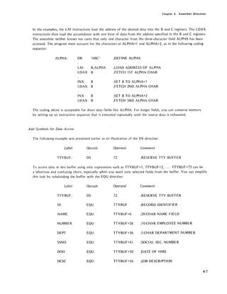 Chapter 4. Assembler Directives
In the examples, the LXI instructions load the address of the desired data into the Band C registers. The LDAX
instructions then load the accumulator with one byte of data from the address specified in the Band C registers.
The assembler neither knows nor cares that only one character from the three-character field ALPHA has been
accessed. The program must account for the characters at ALPHA+1 and ALPHA+2, as in the following coding
sequence:
ALPHA: DB 'ABC' ;DEFINE ALPHA
LXI B,ALPHA ;LOAD ADDRESS OF ALPHA
LDAX B ;FETCH 1ST ALPHA CHAR
INX B ;SET B TO ALPHA+l
LDAX B ;FETCH 2ND ALPHA CHAR
INX B ;SET B TO ALPHA+2
LDAX B ;FETCH 3RD ALPHA CHAR
The coding above is acceptable for short data fields like ALPHA. For longer fields, you can conserve memory
by setting up an instruction sequence that is executed repeatedly until the source data is exhausted.
Add Symbols for Data Access
The following example was presented earlier as an illustration of the DS directive:
Label Opcode Operand Comment
TTYBUF: DS 72 ;RESERVE TTY BUFFER
To access data in this buffer using only expressions such as TTYBUF+l, TTYBUF+2, ... TTYBUF+72 can be
a laborious and confusing chore, especially when you want only selected fields from the buffer. You can simplifY
this task by subdivid.ing the buffer with the EQU directive:
Label Opcode Operand Comment
TTYBUF: DS 72 ;RESERVE TTY BUFFER
ID EQU TTYBUF ;RECORD IDENTIFIER
NAME EQU TTYBUF+6 ;20-CHAR NAME FIELD
NUMBER EQU TTYBUF+26 ;10-CHAR EMPLOYEE NUMBER
DEPT EQU TTYBUF+36 ;5-CHAR DEPARTMENT NUMBER
SSNO EQU TTYBUF+41 ;SOCIAL SEC. NUMBER
DOH EQU TTYBUF+50 ;DATE OF HIRE
DESC EQU TTYBUF+56 ;JOB DESCRIPTION
4-7
 