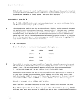 Chapter 4. Assembler Directives
Subdividing data as shown in the example simplifies data access and provides useful documentation throughout
your program. Notice that these EQU directives can be inserted anywhere within the program as you need them,
but coding them as shown in the example provides a more useful record description.
CONDITIONAL ASSEMBLY
The IF, ELSE, and ENOIF directives enable you to assemble portions of your program conditionally, that is,
only if certain conditions that you specify are satisfied.
Each symbol within an IF-ENOl F block must be previously defined. Conditional assembly is especially useful when
your application requires custom programs for a number of common options. As an example, assume that a basic
control program requires customizing to accept input from one of six different sensing devices and to drive one of
five different control devices. Rather than code some thirty separate programs to account for all the possibilities,
you can code a single program. The code for the individual sensors and drivers must be enclosed by the conditional
directives. When you need to generate a custom program, you can insert SET directives near the beginning of the
source program to select the desired sensor and driver routines.
IF, ELSE, ENDIF Directives
4-8
Because these directives are used in conjunction, they are described together here.
Label Opcode Operand
optional: IF expression
optional: ELSE
optional: ENOIF
Each symbol in the expression must be previously defined. The assembler evaluates the expression in the operand
field of the IF directive. If bit 0 of the resulting value is one (TRUE), all instructions between the IF directive and
the next ELSE or ENOl F directive are assembled. When bit 0 is zero (FALSE) these instructions are ignored.
(A TRUE expression evaluates to OFFFFH and FALSE to OH; only bit zero need be tested.)
All statements included between an IF directive and its required associated ENOl F directive are defined as an
IF-ENOIF block. The ELSE directive is optional, and only one ELSE directive may appear in an IF-ENOIF
block. When included, ELSE is the converse of IF. When bit 0 of the expression in the IF directive is zero, all
statements between ELSE and the next ENOl F are assembled. If bit 0 is one, these statements are ignored.
Operands are not allowed with the ELSE and ENOIF directives.
An IF-ENOl F block may appear within another IF-ENOl F block. These blocks can be nested to eight levels.
Macro definitions (explained in the next chapter) may appear within an IF-ENOl F block. Conversely, IF-EN 01 F
blocks may appear within macro definitions. In either case, you must be certain to terminate the macro definition
 