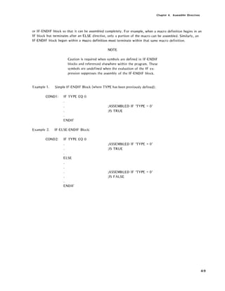 Chapter 4. Assembler Directives
or IF-ENDI F block so that it can be assembled completely. For example, when a macro definition begins in an
IF block but terminates after an ELSE directive, only a portion of the macro can be assembled. Similarly, an
IF-ENDIF block begun within a macro definition must terminate within that same macro definition.
Example 1.
NOTE
Caution is required when symbols are defined in IF-ENDI F
blocks and referenced elsewhere within the program. These
symbols are undefined when the evaluation of the IF ex-
pression suppresses the assembly of the IF-ENDIF block.
Simple IF-ENDI F Block (where TYPE has been previously defined):
COND1: IF TYPE EO 0
ENDIF
Example 2. IF-ELSE-ENDIF Block:
COND2: IF TYPE EO 0
ELSE
ENDIF
;ASSEMBLED IF TYPE = 0'
;15 TRUE
;ASSEMBLED IF TYPE =0'
;15 TRUE
;ASSEMBLED IF TYPE = 0'
;15 FALSE
4-9
 