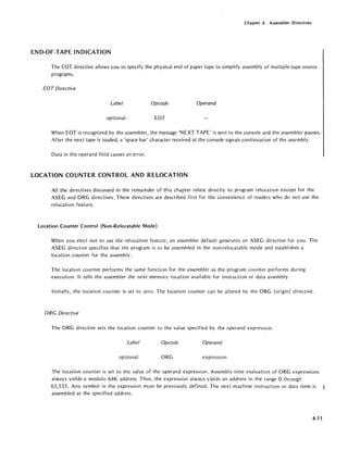 Chapter 4. Assembler Directives
END-OF-TAPE INDICATION
The EOT directive allows you to specify the physical end of paper tape to simplify assembly of mUltiple-tape source
programs.
EOT Directive
Label Opcode Operand
optional: EOT
When EOT is recognized by the assembler, the message 'NEXT TAPE' is sent to the console and the assembler pauses.'
After the next tape is loaded, a 'space bar' character received at the console signals continuation of the assembly.
Data in the operand field causes an error.
LOCATION COUNTER CONTROL AND RELOCATION
All the directives discussed in the remainder of this chapter relate directly to program relocation except for the
ASEG and ORG directives. These directives are described first for the convenience of readers who do not use the
relocation feature.
Location Counter Control (Non-Relocatable Mode)
When you elect not to use the relocation feature, an assembler default generates an ASEG directive for you. The
ASEG directive specifies that the program is to be assembled in the non-relocatable mode and establishes a
location counter for the assembly.
The location counter performs the same function for the assembler as the program counter performs during
execution. It tells the assembler the next memory location available for instruction or data assembly.
Initially, the location counter is set to zero. The location counter can be altered by the ORG (origin) directive.
ORG Directive
The ORG directive sets the location counter to the value specified by the operand expression.
Label Opcode Operand
optional: ORG expression
The location counter is set to the value of the operand expression. Assembly-time evaluation of ORG expressions
always yields a modulo 64K address. Thus, the expression always yields an address in the range 0 through
65,535. Any symbol in the expression must be previously defined. The next machine instruction or data item is
assembled at the specified address.
4-11
 