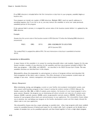 Chapter 4. Assembler Directives
If no ORG directive is included before the first instruction or data byte in your program, assembly begins at
location zero.
Your program can include any number of ORG directives. Multiple ORG's need not specify addresses in
ascending sequence, but if you fail to do so, you may instruct the assembler to write over some previously
assembled portion of the program.
If the optional label is present, it is assigned the current value of the location counter before it is updated by the
ORG directive.
Example:
Assume that the current value of the location counter is OFH (decimal 15) when the following ORG directive is
encountered:
PAG1: ORG OFFH ;ORG ASSEMBLER TO LOCATION
;OFFH (decimal 225)
The symbol PAG1 is assigned the address OFH. The next instruction or data byte is assembled at location
OFFH.
Introduction to Relocatability
4-12
A major feature of this assembler is its system for creating relocatable object code modules. Support for this new
feature includes a number of new directives for the assembler and three new programs included in ISIS-II. The
three new programs - LIB, LINK, and LOCATE --- are described in the ISIS-II System User's Guide. The new
assembler directives are described later in this chapter.
Relocatability allows the programmer to code programs or sections of programs without worrying about the
final arrangement of the object code in memory. This offers developers of microcomputer systems major ad-
vantages in two areas: memory management and modular program development.
Memory Management
When developing, testing, and debugging a system on your Intcllec microcomputer develof}ment system, your
only concern with locating a program is that it doesn't overlap the resident routines of ISIS-II. Because the
Intellec system has 32K, 48K, or 64K of random access memory, the location of your future program is not a
great concern. However, the program you are developing will almost certainly usc some mix of random access
memory (RAM), read-only memory (ROM), and/or programmable read-only memory (PROM). Therefore, the
location of your program affects both cost and performance in your application. The relocatability feature allows
you to develop, test, and debug your program on the Intellec development system and then simply relocate the
object code to suit your application.
The relocatability feature also has a major advantage at assembly-time: often, large programs with many symbols
cannot be assembled because of limited work space for the symbol table. Such a program can be divided into a
number of modules that can be assembled separately and then linked together to form a single object program.
 