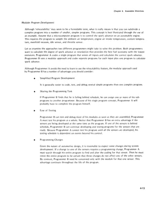 Chapter 4. Assembler Directives
Modular Program Development
Although 'relocatability' may seem to be a formidable term, what it really means is that you can subdivide a
complex program into a number of smaller, simpler programs. This concept is best illustrated through the use of
an example. Assume that a microcomputer program is to control the spark advance on an automobile engine.
This requires the program to sample the ambient air temperature, engine air intake temperature, coolant tempera-
ture, manifold vacuum, idle sensor, and throttle sensor.
Let us examine the approaches two different programmers might take to solve this problem. Both programmers
want to calculate the degree of spark advance or retardation that provides the best fuel economy with the lowest
emissions. Programmer A codes a single program that senses all inputs and calculates the correct spark advance.
Programmer B uses a modular approach and codes separate programs for each input plus one program to calculate
spark advance.
Although Programmer A avoids the need to learn to use the relocatability feature, the modular approach used
by Programmer B has a number of advantages you should consider:
• Simplified Program Development
It is generally easier to code, test, and debug several simple programs than one complex program.
• Sharing the Programming Task
If Programmer B finds that he is falling behind schedule, he can assign one or more of his sub-
programs to another programmer. Because of his single program concept, Programmer A will
probably have to complete the program himself.
• Ease of Testing
Programmer B can test and debug most of his modules as soon as they are assembled; Programmer
A must test his program as a whole. Notice that Programmer B has an extra advantage if the
sensors are being developed at the same time as the program. If one of the sensors is behind
schedule, Programmer B can continue developing and testing programs for the sensors that are
ready. Because Programmer A cannot test h is program until all the sensors are developed, his
testing schedule is dependent on events beyond his control.
• Programming Changes
Given the nature of automotive design, it is reasonable to expect some changes during system
development. If a change to one of the sensors requires a programming change, Programmer A
must search through his entire program to find and alter the coding for that sensor. Then he must
retest the entire program to be certain that those changes do not affect any of the other sensors.
By contrast, Programmer B need be concerned only with the module for that one sensor. This
advantage continues throughout the life of the program.
4-13
 