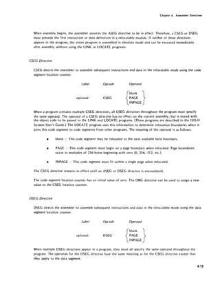 Chapter 4. Assembler Directives
When assembly begins, the assembler assurr.es the ASEG directive to be in effect. Therefore, a CSEG or DSEG
must precede the first instruction or data definition in a relocatable module. If neither of these directives
appears in the program, the entire program is assembled in absolute mode and can be executed immediately
after assembly without using the LINK or LOCATE programs.
CSEG Directive
CSEG directs the assembler to assemble subsequent instructions and data in the relocatable mode using the code
segment location counter.
Label Opcode Operand
optional: CSEG
{
blank }
PAGE
INPAGE
When a program contains multiple CSEG directives, all CSEG directives throughout the program must specify
the same operand. The operand of a CSEG directive has no effect on the current assembly, but is stored with
·the object code to be passed to the LINK and LOCATE programs. (These programs are described in the ISIS-II
System User's Guide.) The LOCATE program uses this information to determine relocation boundaries when it
joins this code segment to code segments from other programs. The meaning of the operand is as follows:
• blank - This code segment may be relocated to the /lext available byte boundary.
• PAGE - This code segment must begin on a page boundary when relocated. Page boundaries
occur in multiples of 256 bytes' beginning with zero (0, 256, 512, etc.).
• INPAGE - This code segment must fit within a single page when relocated.
The CSEG directive rema~ns in effect until an ASEG or DSEG directive is encountered.
The code segment location counter has an initial value o,f zero. The ORG directive can be used to assign a new
value to the CSEG location counter.
DSEG Directive
DSEG directs the assembler to assemble subsequent instructions and data in the relocatable mode using the data
segment location counter.
Label Opcode Operand
optional: DSEG
{
blank }
PAGE
INPAGE
When multiple DSEG directives appear in a program, they must all specify the same operand throughout the
program. The operands for the DSEG directive have the same meaning as for the CSEG directive except that
they apply to the data segment.
4-15
 