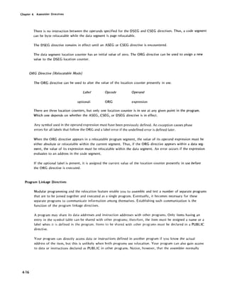 Chapter 4. Assembler Directives
There is no interaction between the operands specified for the DSEG and CSEG directives. Thus, a code segment
can be byte relocatable while the data segment is page relocatable.
The DSEG directive remains in effect until an ASEG or CSEG directive is encountered.
The data segment location counter has an initial value of zero. The ORG directive can be used to assign a new
value to the DSEG location counter.
ORG Directive (Relocatable Mode)
The ORG directive can be used to alter the value of the location counter presently in use.
Label Opcode Operand
optional: ORG expression
There are three location counters, but only one location counter is in use at any given point in the program.
Which one depends on whether the ASEG, CSEG, or DSEG directive is in effect.
Any symbol used in the operand expression must have been previously defined. An exception causes phase
errors for all labels that follow the ORG and a label error if the undefined error is defined later.
When the ORG directive appears in a relocatable program segment, the value of its operand expression must be
either absolute or relocatable within the current segment. Thus, if the ORG directive appears within a data seg-
ment, the value of its expression must be relocatable within the data segment. An error occurs if the expression
evaluates to an address in the code segment.
If the optional label is present, it is assigned the current value of the location counter presently in use before
the ORG directive is executed.
Program Linkage Directives
4-16
Modular programming and the relocation feature enable you to assemble and test a number of separate programs
that are to be joined together and executed as a single program. Eventually, it becomes necessary for these
separate programs to communicate information among themselves. Establishing such communication is the
function of the program linkage directives.
A program may share its data addresses and instruction addresses with other programs. Only items having an
entry in the symbol table can be shared with other programs; therefore, the item must be assigned a name or a
label when it is defined in the program. Items to be shared with other programs must be declared in a PUBLIC
directive.
Your program can directly access data or instructions defined in another program if you know the actual
address of the item, but this is unlikely when both programs use relocation. Your program can also gain access
to data or instructions declared as PUBLIC in other programs. Notice, however, that the assembler normally
 