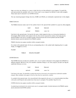 Chapter 4. Assembler Directives
flags as an error any reference to a name or label that has not been defined in your program. To avoid this,
you must provide the assembler with a list of items used in your program but defined in some other program.
These items must be declared in an EXTRN directive.
The two remaining program linkage directives, NAME and STKLN, are individually explained later in this chapter.
PUBLIC Directive
The PUBLIC directive makes each of the symbols listed in the operand field available for access by other programs.
Label Opcode Operands
optional: PUBLIC name--list
Each item in the operand name-list must be the name or label assigned to data or an instruction elsewhere in
this program. When multiple names appear in the list, they must be separated by commas. Each name may be
declared PUBLIC only once in a program module. Reserved words and external symbols (see the EXTRN
directive below) cannot be declared to be PUBLIC symbols.
PUBLIC directives may appear anywhere within a program.module.
If an item in the operand name-list has no corresponding entry in the symbol table (implying that it is unde-
fined), it is flagged as an error.
Example:
PUBLIC SIN,COS,TAN,SQRT
EXTRN Directive
The EXTRN directive provides the assembler with a list of symbols referenced in this program but defined in a
different program. Because of this, the assembler establishes linkage to the other program and does not flag the
undefi ned references as errors.
Label Opcode Operands
optional: EXTRN name---list
Each item in the name- -list identifies a symbol that may be referenced in this program but is defined in another
program. When multiple items appear in the list, they must be separated by commas.
If a symbol in the operand name-list is also defined in this program by the user, or is a reserved symbol, the effect
iis the same as defining the same symbol more than once in a program. The assembler flags this error.
EXTRN directives may appear anywhere within a program module.
A symbol may be declared to be external only once in a program module. Symbols declared to be PUBLIC cannot
also be declared to be EXTRN symbols.
4-17
 
