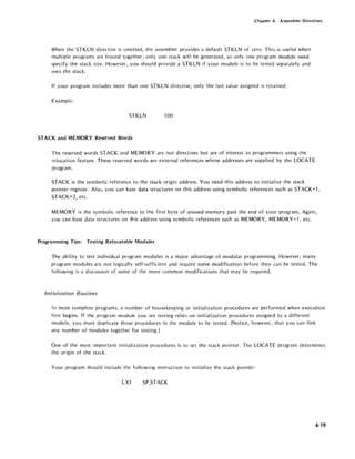 Chapter 4. Assembler Directives
When the 5TKLN directive is omitted, the assembler provides a default 5TKLN of zero. This is useful when
multiple programs are bound together; only one stack will be generated, so only one program module need
specify the stack size. However, you should provide a 5TKLN if your module is to be tested separately and
uses the stack.
If your program includes more than one 5TKLN directive, only the last value assigned is retained.
Example:
5TKLN 100
5TACK and MEMORY Reserved Words
The reserved words 5TACK and MEMORY are not directives but are of interest to programmers using the
relocation feature. These reserved words are external references whose addresses are supplied by the LOCATE
program.
STACK is the symbolic reference to the stack origin address. You need this address to initialize the stack
pointer register. Also, you can base data structures on this address using symbolic references such as 5TACK+1,
STACK+2, etc.
MEMORY is the symbolic reference to the first byte of unused memory past the end of your program. Again,
you can base data structures on this address using symbolic referen~es such as MEMORY, MEMORY+l, etc.
Programming Tips: Testing Relocatable Modules
The ability to test individual program modules is a major advantage of modular programming. However, many
program modules are not logically self-sufficient and require some modification before they can be tested. The
following is a discussion of some of the more common modifications that may be required.
Initialization Routines
In most complete programs, a number of housekeeping or initialization procedures are performed when execution
first begins. If the program module you are testing relies on initialization procedures assigned to a different
module, you must duplicate those procedures in the module to be tested. (Notice, however, that you can link
any number of modules together for testing.)
One of the most important initialization procedures is to set the stack pointer. The LOCATE program determines
the origin of the stack.
Your program should include the following instruction to initialize the stack pointer:
LXI 5P,5TACK
4-19
 