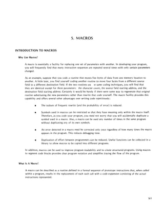 5. MACROS
INTRODUCTION TO MACROS
Why Use Macros?
A macro is essentially a facility for replacing one set of parameters with another. In developing your program,
you will frequently find that many instruction sequences are repeated several times with only certain parameters
changed.
As an example, suppose that you code a routine that moves five bytes of data from one memory location to
another. A little later, you find yourself coding another routine to move four bytes from a different source
field to a different destination field. If the two routines USE le same coding techniques, you will find that
they are identical except for three parameters: the character count, the source field starting address, and the
destination Held starting address. Certainly it would be handy if there were some way to regenerate that original
routine substituting the new parameters rather than rewrite that code yourself. The macro facility provides this
capability and offers several other advantages over writing code repetitiously:
• The tedium of frequent rewrite {and the probability of error} is reduced.
• Symbols used in macros can be restricted so that they have meaning only within the macro itself.
Therefore, as you code your program, you need not worry that you will accidentally duplicate a
symbol used in a macro. Also, a macro can be used any number of times in the same program
without duplicating any of its own symbols.
• An error detected in a macro need be corrected only once regardless of how many times the macro
appears in the program. This reduces debugging time.
• Duplication of effort between programmers can be reduced. Useful functions can be collected in a
library to allow macros to be copied into different programs.
In addition, macros can be used to improve program readability and to create structured programs. Using macros
to segment code blocks provides clear program notation and simplifies tracing the flow of the program.
What Is A Macro?
A macro can be described a~ a routine defined in a formal sequence of prototype instructions that, when called
within a program, results in the replacement of each such call with a code expansion consisting of the actual
instructions represented.
5-1
 