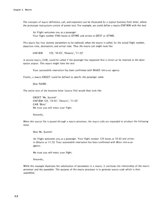 Chapter 5. Macros
5-2
The concepts of macro definition, call, and expansion can be illustrated by a typical business form letter, where
the prototype instructions consist of preset text. For example, we could define a macro CNF IRM with the text
Air Flight welcomes you as a passenger.
Your flight number FNO leaves at DTIME and arrives in DEST at ATIME.
This macro has four dummy parameters to be replaced, when the macro is called, by the actual flight number,
departure time, destination, and arrival time. Thus the macro call might look like
CNFIRM 123, '10:45', 'Ontario', '11 :52'
A second macro, CAR, could be called if the passenger has requested that a rental car be reserved at the desti-
nation airport. This macro might have the text
Your automobile reservation has been confirmed with MAKE rent-a-car agency.
Finally, a macro GREET could be defined to specify the passenger name.
Dear NAME:
The entire text of the business letter (source file) would then look like
GREET 'Ms. Scannel'
CN FI RM 123, '10:45', 'Ontario', '11: 52'
CAR 'Blotz'
We trust you will enjoy your flight.
Sincerely,
When this source file is passed through a macro processor, the macro calls are expanded to produce the following
letter.
Dear Ms. Scannel:
Air Flight welcomes you as a passenger. Your flight number 123 leaves at 10:45 and arrives
in Ontario at 11: 52. Your automobile reservation has been confirmed with Blotz rent-a-car
agency.
We trust you will enjoy your flight.
Sincerely,
While this example illustrates the substitution of parameters in a macro, it overlooks the relationship of the macro
processor and the assembler. The purpose of the macro processor is to generate source code which is then
assembled.
 