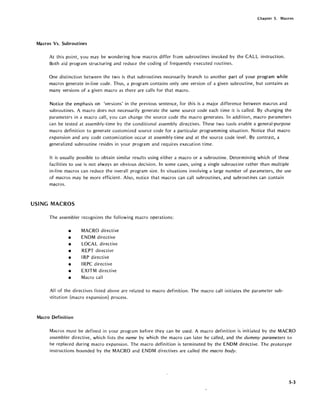 Chapter 5. Macros
Macros Vs. Subroutines
At this point, you may be wondering how macros differ from subroutines invoked by the CALL instruction.
Both aid program structuring and reduce the coding of frequently executed routines.
One distinction between the two is that subroutines necessarily branch to another part of your program while
macros generate in-line code. Thus, a program contains only one version of a given subroutine, but contains as
many versions of a given macro as there are calls for that macro.
Notice the emphasis on 'versions' in the previous sentence, for this is a major difference between macros and
subroutines. A macro does not necessarily generate the same source code each time it is called. By changing the
parameters in a macro call, you can change the source code the macro generates. In addition, macro parameters
can be tested at assembly-time by the conditional assembly directives. These two tools enable a general-purpose
macro definition to generate customized source code for a particular programming situation. Notice that macro
expansion and any code customization occur at assembly-time and at the source code level. By contrast, a
generalized subroutine resides in your program and requires execution time.
It is usually possible to obtain similar results using either a macro or a subroutine. Determining which of these
facilities to use is not always an obvious decision. In some cases, using a single subroutine rather than multiple
in-line macros can reduce the overall program size. In situations involving a large number of parameters, the use
of macros may be more efficient. Also, notice that macros can call subroutines, and subroutines can contain
macros.
USING MACROS
The assembler recognizes the following macro operations:
• MACRO directive
• ENDM directive
• LOCAL directive
• REPT directive
• IRP directive
• IRPC directive
• EXITM directive
• Macro call
All of the directives listed above are related to macro definition. The macro call initiates the parameter sub-
stitution (macro expansion) process.
Macro Definition
Macros must be defined in your program before they can be used. A macro definition is initiated by the MACRO
assembler directive, which lists the name by which the macro can later be called, and the dummy parameters to
be replaced during macro expansion. The macro definition is terminated by the ENDM directive. The prototype
instructions bounded by the MACRO and ENDM directives are called the macro body.
5-3
 