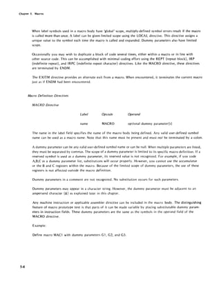 Chapter 5. Macros
5-4
When label symbols used in a macro body have 'global' scope, multiply-defined symbol errors result if the macro
is called more than once. A label can be given limited scope using the LOCAL directive. This directive assigns a
unique value to the symbol each time the macro is called and expanded. Dummy parameters also have limited
scope.
Occasionally you may wish to duplicate a block of code several times, either within a macro or in line with
other source code. This can be accomplished with minimal coding effort using the REPT (repeat block), IRP
{indefinite repeat}, and IRPC {indefinite repeat character} directives. Like the MACRO directive, these directives
are terminated by ENDM.
The EXITM directive provides an alternate exit from a macro. When encountered, it terminates the current macro
just as if ENDM had been encountered.
Macro Definition Directives
MA eRO Directive
Label Opcode Operand
name MACRO optional dummy parameter{s}
The name in the label field specifies the name of the macro body being defined. Any valid user-defined symbol
name can be used as a macro name. Note that this name must be present and must not be term inated by a colon.
A dummy parameter can be any valid user-defined symbol name or can be null. When mUltiple parameters are listed,
they must be separated by commas. The scope of a dummy parameter is limited to its specific macro definition. If a
reserved symbol is used as a dummy parameter, its reserved value is not recognized. For example, if you code
A,B,C as a dummy parameter list, substitutions will occur properly. However, you cannot use the accumulator
or the Band C registers within the macro. Because of the limited scope of dummy parameters, the use of these
registers is not affected outside the macro definition.
Dummy parameters in a comment are not recognized. No substitution occurs for such parameters.
Dummy parameters may appear in a character string. However, the dummy parameter must be adjacent to an
ampersand character (&) as explained later in this chapter.
Any machine instruction or applicable assembler directive can be included in the macro body. The distinguishing
feature of macro prototype text is that parts of it can be made variable by placing substitutable dummy param-
eters in instruction fields. These dummy parameters are the same as the symbols in the operand field of the
MACRO directive.
Example:
Define macro MACl with dummy parameters Gl, G2, and G3.
 