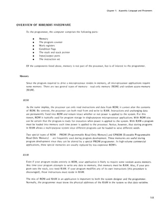 Chapter 1. Assembly language and Processors
OVERVIEW OF 8080/8085 HARDWARE
To the programmer, the computer comprises the following parts:
• Memory
• The program counter
• Work registers
• Condition flags
• The stack and stack pointer
• Input/output ports
• The instruction set
Of the components listed above, memory is not part of the processor, but is of interest to the programmer.
Memory
Since the program required to drive a microprocessor resides in memory, all microprocessor applications require
some memory. There are two general types of memory: read only memory (ROM) and random access memory
(RAM).
ROM
As the name implies, the processor can only read instructions and data from ROM; it cannot alter the contents
of ROM. By contrast, the processor can both read from and write to RAM. Instructions and unchanging data
are permanently fixed into ROM and remain intact whether or not power is applied to the system. For this
reason, ROM is typically used for program storage in single-purpose microprocessor applications. With ROM you
can be certain that the program is ready for execution when power is applied to the system. With RAM a program
must be loaded into memory each time power is applied to the processor. Notice, however, that storing programs
in RAM allows a multi-purpose system since different programs can be loaded to serve different needs.
Two special types of ROM - PROM (Programmable Read Only Memory) and EPROM (Eraseable Programmable
Read Only Memory) - are frequently used during program development. These memories are useful during
program development since they can be altered by a special PROM programmer. In high-volume commercial
applications, these special memories are usually replaced by less expensive ROM's.
RAM
Even if your program resides entirely in ROM, your application is likely to require some random access memory.
Any time your program attempts to write any data to memory, that memory must be RAM. Also, if your pro-
gram uses the stack, you need RAM. If your program modifies any of its own instructions (this procedure is
discouraged), those instructions must reside in RAM.
The mix of ROM and RAM in an application is important to both the system designer and the programmer.
Normally, the programmer must know the physical addresses of the RAM in the system so that data variables
1-5
 