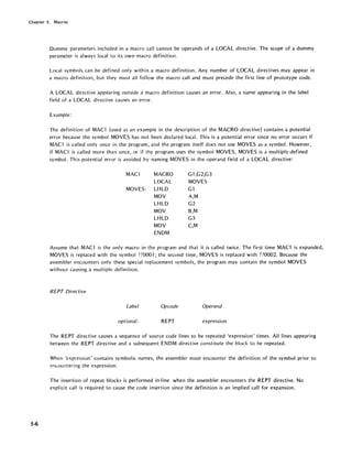 Chapter 5. Macros
5-6
Dummy parameters included in a macro call cannot be operands of a LOCAL directive. The scope of a dummy
parameter is always local to its own macro definition.
Local symbols can be defined only within a macro definition. Any number of LOCAL directives may appear in
a macro definition, but they must all follow the macro call and must precede the first line of prototype code.
A LOCAL directive appearing outside a macro definition causes an error. Also, a name appearing in the label
field of a LOCAL directive causes an error.
Example:
The definition of MACl (used as an example in the description of the MACRO directive) contains a potential
error because the symbol MOVES has not been declared local. This is a potential error since no error occurs if
MACl is called only once in the program, and the program itself does not use MOVES as a symbol. However,
if MACl is called more than once, or if the program uses the symbol MOVES, MOVES is a multiply-defined
symbol. This potential error is avoided by naming MOVES in the operand field of a LOCAL directive:
MACl MACRO G-I,G2,G3
LOCAL MOVES
MOVES: LHLD Gl
MOV A,M
LHLD G2
MOV B,M
LHLD G3
MOV C,M
ENDM
Assume that MACl is the only macro in the program and that it is called twice. The first time MACl is expanded,
MOVES is replaced with the symbol ??OOOl; the second time, MOVES is replaced with ??0002. Because the
assembler encounters only these special replacement symbols, the program may contain the symbol MOVES
without causing a multiple definition.
REPT Directive
Label Opcode Operand
optional: REPT expression
The REPT directive causes a sequence of source code lines to be repeated 'expression' times. All lines appearing
between the REPT directive and a subsequent ENDM directive constitute the block to be repeated.
When 'expression' contains symbol ic names, the assembler must encounter the definition of the symbol prior to
encou nteri ng the expression.
The insertion of repeat blocks is performed in-line when the assembler encounters the REPT directive. No
explicit call is required to cause the code insertion since the definition is an implied call for expansion.
 