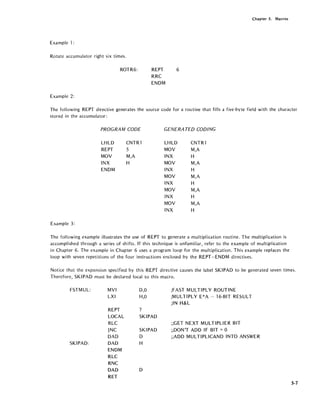 Example 1:
Rotate accumulator right six times.
ROTR6:
Example 2:
REPT
RRC
ENDM
6
Chapter 5. Macros
The following REPT directive generates the source code for a routine that fills a five-byte field with the character
stored in the accumulator:
PROGRAM CODE GENERATED CODING
LHLD CNTRl LHLD CNTRl
REPT 5 MOV M,A
MOV M,A INX H
INX H MOV M,A
ENDM INX H
MOV M,A
INX H
MOV M,A
INX H
MOV M,A
INX H
Example 3:
The following example illustrates the use of REPT to generate a multiplication routine. The multiplication is
accomplished through a series of shifts. If this technique is unf';lmiliar, refer to the example of multiplication
in Chapter 6. The example in Chapter 6 uses a program loop for the multiplication. This example replaces the
loop with seven repetitions of the four instructions enclosed by the REPT-ENDM directives.
Notice that the expansion specified by this REPT directive causes the label SKIPAD to be generated seven times.
Therefore, SKIPAD must be declared local to this macro.
FSTMUL:
SKIPAD:
MVI
LXI
REPT
LOCAL
RLC
JNC
DAD
DAD
ENDM
-RLC
RNC
D,O
H,O
7
SKIPAD
SKIPAD
D
H
DAD D
RET
;FAST MULTIPLY ROUTINE
;MULTIPLY E*A - 16-BIT RESULT
;IN H&L
;;GET NEXT MULTIPLIER BIT
;;DON'T ADD IF BIT = °;;ADD MULTIPLICAND INTO ANSWER
5-7
 