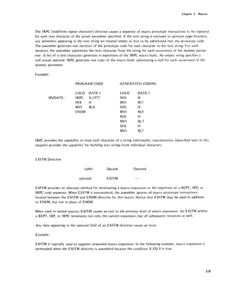 Chapter 5. Macros
The IRPC (indefinite repeat character) directive causes a sequence of macro prototype instructions to be repeated
for each text character of the actual parameter specified. If the text string is enclosed in optional angle brackets,
any delimiters appearing in the text string are treated simply as text to be substituted into the prototype code.
The assembler generates one iteration of the prototype code for each character in the text string. For each
iteration, the assembler substitutes the next character from the string for each occurrence of the dummy param-
eter. A list of n text characters generates n repetitions of the IRPC macro body. An empty string specifies a
null actual operand. IRPC generates one copy of the macro body substituting a null for each occurrence of the
dummy parameter.
Example:
MVDATE:
PROGRAM CODE
LHLD
IRPC
INX
MVI
ENDM
DATE-1
X,1977
H
M,X
GENERA TED COEJING
LHLD DATE-l
INX H
MVI M,l
INX H
MVI M,9
INX H
MVI M,7
INX H
MVI M,7
IRPC provides the capability to treat each character of a string individually; concatenation (described later in this
chapter) provides the capability for building text strings from individual characters.
EXITM Directive
Label Opcode Operand
optional: EXITM
EXITM provides an alternate method for terminating a macro expansion or the repetition of a REPT, IRP, or
IRPC code sequence. When EXITM is encountered, the assembler ignores all macro prototype instructions
located between the EXITM and ENDM directive for this macro. Notice that EXITM may be used in addition
to ENDM, but not in place of ENDM.
When used in nested macros, EXITM causes an exit to the previous level of macro expansion. An EXITM within
a REPT, IRP, or IRPC terminates not only the current expansion, but all subsequent iterations as well.
Any data appearing in the operand field of an EXITM directive causes an error.
Example:
EXITM is typically used to suppress unwanted macro expansion. In the following example, macro expansion is
terminated when the EXITM directive is assembled because the condition X EO 0 is true.
5·9
 