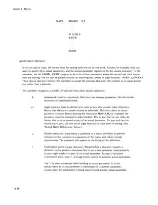 Chapter 5. Macros
MAC3 MACRO X,Y
IF X EO 0
EXITM
ENDM
Special Macro Operators
5-10
In certain special cases, the normal rules for dealing with macros do not work. Assume, for example, that you
want to specify three actual parameters, and the second parameter happens to be the comma character. To the
assembler, the list PARMl ",PARM3 appears to be a list of four parameters where the second and third param-
eters are missing. The list can be passed correctly by enclosing the comma in angle brackets: PARM1,<,l,PARM3.
These special operators instruct the assembler to accept the enclosed character (the comma) as an actual param-
eter rather than a del im iter.
The assembler recognizes a number of operators that allow special operations:
&
<>
.,
"
Ampersand. Used to concatenate (link) text and dummy parameters. See the further
discussion of ampersands below.
Angle brackets. Used to delimit text, such as lists, that contain other delimiters.
Notice that blanks are usually treated as delimiters. Therefore, when an actual
parameter contains blanks (passing the instruction MOY A,M, for example) the
parameter must be enclosed in angle brackets. This is also true for any other de-
limiter that is' to be passed as part of an actual parameter. To pass such text to
nested macro calls, use one set of angle brackets for each level of nesting. (See
'Nested Macro Definitions,' below.)
Double semicolon. Used before a comment in a macro definition to prevent
inclusion of the comment in expansions of the macro and reduce storage
requirements. The comment still appears in the listing of the definition.
Exclamation point (escape character). Placed before a character (usually a
delimiter) to be passed as literalized text in an actual parameter. Used primarily
to pass angle brackets as part of an actual parameter. To pass a literal ized
exclamation point, issue!!. Carriage returns cannot be passed as actual parameters.
The '!' is always preserved while building an actual parameter. It is not
echoed when an actual parameter is substituted for a dummy parameter,
except when the substitution is being used to build another actual parameter.
 