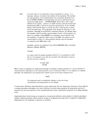 Chapter 5. Macros
NUL In certain cases it is not necessary to pass a parameter to a macro. It is
necessary, however, to indicate the omission of the parameter. The omitted
{or null} parameter can be represented by two consecutive delimiters as in
the list PARMl "PARM3. A null parameter can also be represented by two
consecutive single quotes: ",PARM2,PARM3. Notice that a null is quite
different from a blank: a blank is an ASCII character with the hexadecimal
representation 20H; a null has no character representation. In the assembly
listing a null looks the same as a blank, but that is only because no substi-
tution has taken place. The programmer must decide the meaning of a null
parameter. Although the mechanism is somewhat different, the defaults taken
for assembler controls provide a good example of what a null parameter can
mean. For example, coding MOD85 as an assembler control specifies that
the assembler is to generate object code for the 8085. The absence of this
control {which in effect is a null parameter} specifies that the assembler
is to generate only 8080 object code.
Assembler controls are explained in the 1515-1/ 8080/8085 Macro Assembler
Operator's Manual, 9800292.
Example:
In a macro with the dummy parameters W,X,Y,Z it is acceptable for either
the X or Y parameter to be null, but not both. The following IF directive
tests for the error condition:
IF NUL X&Y
EXITM
When a macro is expanded, any ampersand preceding or following a dummy parameter in a macro definition is
removed and the substitution of the actual parameter occurs at that point. When it is not adjacent to a dummy
parameter, the ampersand is not removed and is passed as part of the macro expansion text.
NOTE
The ampersand must be immediately adjacent to the text being
concatenated; intervening blanks are not allowed.
If nested macro definitions (described below) contain ampersands, the only ampersands removed are those adjacent
to dummy parameters belonging to the macro definition currently being expanded. All ampersands must be re-
moved by the time the expansion of the encompassing macro body is performed. Exceptions force illegal character
errors.
Ampersands placed inside strings are recognized as concatenation delimiters when adjacent to dummy parameters;
similarly, dummy parameters within character strings are recognized only when they are adjacent to ampersands.
Ampersands are not recognized as operators in comments.
5-11
 