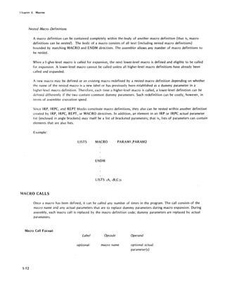 Chapter 5. Macros
Nested Macro Definitions
A macro definition can be contained completely within the, body of another macro definition (that is, macro
definitions can be nested). The body of a macro consists of all text (including nested macro definitions)
bounded by matching MACRO and ENDM directives. The assembler allows any number of macro definitions to
be nested.
When a higher-level macro is called for expansion, the next lower-level macro is defined and eligible to be called
for expansion. A lower-level macro cannot be called unless all higher-level macro definitions have already been
called and expanded.
A new macro may be defined or an existing macro redefined by a nested macro definition depending on whether
the name of the nested macro is a new label or has previously been established as a dummy parameter in a
higher-level macro definition. Therefore, each time a higher-level macro is called, a lower-level definition can be
defined differently if the two contain common dummy parameters. Such redefinition can be costly, however, in
terms of assembler execution speed.
Since IRP, IRPC, and REPT blocks constitute macro definitions, they also can be nested within another definition
created by IRP, IRPC, REPT, or MACRO directives. In addition, an element in an IRP or IRPC actual parameter
list (enclosed in angle brackets) may itself be a list of bracketed parameters; that is, lists of parameters can contain
elements that are also lists.
Example:
LISTS MACRO PARAM1,PARAM2
ENDM
MACRO CALLS
Once a macro has been defined, it can be called any number of times in the program. The call consists of the
macro name and any actual parameters that are to replace dummy parameters during macro expansion. During
assembly, each macro call is replaced by the macro definition code; dummy parameters are replaced by actual
parameters.
Macro Call Format
Label
optional:
5-12
Opcode
macro name
Operand
optional actual
parameter(s)
 