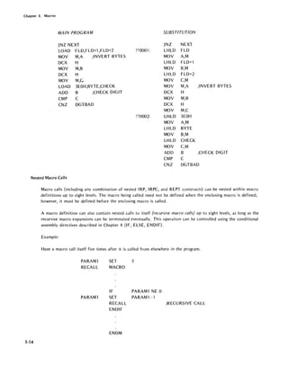 Chapter 5. Macros
MAIN PROGRAM SUBSTITUTION
JNZ NEXT JNZ NEXT
LOAD FLD,FLD+l,FLD+2 ??OOOl: LHLD FLO
MOV M,A ;INVERT BYTES MOV A,M
DCX H LHLD FLD+l
MOV M,B MOV B,M
DCX H LHLD FLD+2
MOV M,C MOV C,M
LOAD 3EOH,BYTE,CHECK MOV M,A ;INVERT BYTES
ADD B ;CHECK DIGIT DCX H
CMP C MOV M,B
CNZ DGTBAD DCX H
MOV M,C
??OOO2: LHLD 3EOH
MOV A,M
LHLD BYTE
MOV B,M
LHLD CHECK
MOV C,M
ADD B ;CHECK DIGIT
CMP C
CNZ DGTBAD
Nested Macro Calls
.5-14
Macro calls (including any combination of nested IRP, IRPC, and REPT constructs) can be nested within macro
definitions up to eight levels. The macro being called need not be defined when the enclosing macro is defined;
however, it must be defined before the enclosing macro is called.
A macro definition can also contain nested calls to itself (recursive macro calls) up to eight levels, as long as the
recursive macro exp~nsions can be terminated eventually. This operation can be controlled using the conditional
assembly directives described in Chapter 4 (I F, ELSE, ENOl F).
Example:
Have a macro call itself five times after it is called from elsewhere in the program.
PARAMl
RECALL
PARAMl
SET
MACRO
IF
SET
RECALL
ENDIF
ENDM
5
PARAMl NE 0
PARAM1-l
;RECURSIVE CALL
 