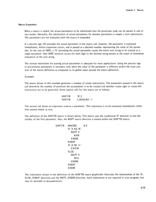 Chapter 5. Macros
Macro Expansion
When a macro is called, the actual parameters to be substituted into the prototype code can be passed in one of
two modes. Normally, the substitution of actual parameters for dummy parameters is simply a text substitution.
The parameters are not evaluated until the macro is expanded.
If a percent sign (%) precedes the actual parameter in the macro call, however, the parameter is evaluated
immediately, before expansion occurs, and is passed as a decimal number representing the value of the param-
eter. In the case of IRPC, a '%' preceding the actual parameter causes the entire text string to be treated as a
single parameter. One IRPC iteration occurs for each digit in the decimal string passed as the result of immediate
evaluation of the text string.
The normal mechanism for passing actual parameters is adequate for most applications. Using the percent sign
to pre-evaluate parameters is necessary only when the value of the parameter is different within the local con-
text of the macro definition as compared to its global value outside the macro definition.
Example:
The macro shown in this example generates a number of rotate instructions. The parameters passed in the macro
call determine the number of positions the accumulator is to be rotated and whether rotate right or rotate left
instructions are to be generated. Some typical calls for "this macro are as follows:
SHIFTR
SHIFTR
'R',3
L,%COUNT-1
The second call shows an expression used as a parameter. This expression is to be evaluated immediately rather
than passed simply as text.
The definition of the SHIFTR macro is shown below. This macro uses the conditional IF directive to test the
validity of the first parameter. Also, the REPT macro directive is nested within the SHIFTR macro.
SHIFTR MACRO X,Y
IF X EO 'R'
REPT Y
RAR
ENDM
ENDIF
IF X NE 'L'
EXITM
ELSE
REPT Y
RAL
ENDM
ENDIF
ENDM
The indentation shown in the definition of the SHIFTR macro graphically illustrates the relationships of the IF,
ELSE, END IF directives and the REPT, ENDM directives. Such indentation is not required in your program, but
may be desirable as documentation.
5-15
 
