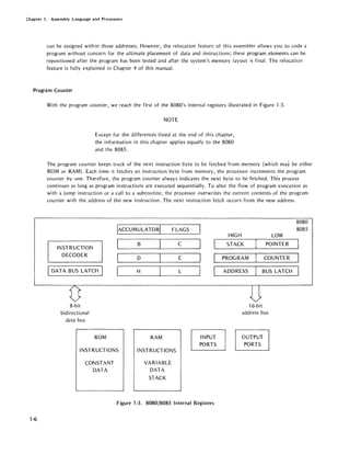 Chapter 1. Assembly Language and Processors
can be assigned within those addresses. However, the relocation feature of this assembler allows you to code a
program 'without concern for the ultimate placement of data and instructions; these program elements can be
repositioned after the program has been tested and after the system's memory layout is final. The relocation
feature is fully explained in Chapter 4 of this manual.
Program Counter
1-6
With the program counter, we reach the first of the 8080's internal registers illustrated in Figure 1-3.
NOTE
Except for the differences listed at the end of this chapter,
the information in this chapter applies equally to the 8080
and the 8085.
The program counter keeps track of the next instruction byte to be fetched from memory (which may be either
ROM or RAM). Each time it fetches an instruction byte from memory, the processor increments the program
counter by one. Therefore, the program counter always indicates the next byte to be fetched. This process
continues as long as program instructions are executed sequentially. To alter the flow of program execution as
with a jump instruction or a call to a subroutine, the processor overwrites the current contents of the program
counter with the address of the new instruction. The next instruction fetch occurs from the new address.
INSTRUCTION
DECODER
DATA BUS LATCH
8-bit
bidirectional
data bus
ROM
IACCUMULATORI
B
D
H
RAM
FLAGS
C
E
L
INPUT
PORTS
INSTRUCTIONS INSTRUCTIONS
CONSTANT
DATA
VARIABLE
DATA
STACK
Figure 1-3. 8080/8085 Internal Registers
HIGH LOW
STACK POINTER
PROGRAM COUNTER
ADDRESS BUS LATCH
16-bit
address bus
OUTPUT
PORTS
8080
8085
 