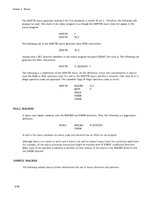 Chapter 5. Macros
The SHI FTR macro generates nothing if the first parameter is neither R nor L. Therefore, the following calls
produce'no code. The result in the object program is as though the SHIFTR macro does not appear in the
source program.
SHIFTR 5
SHIFTR '6',2
The following call to the SHIFTR macro generates three RAR instructions:
SHIFTR 'R',3
Assume that a SET directive elsewhere in the source program has given COUNT the value 6. The following call
generates five RAL instructions:
SHIFTR 'L',%COUNT-1
The following is a redefinition of the SHIFTR macro. In this definition, notice that concatenation is used to
form the RAR or RAL operation code. If a call to the SHIFTR macro specifies a character other than R or L,
illegal operation codes are generated. The assembler flags all illegal operation codes as errors.
SHIFTR MACRO
REPT
RA&X
ENDM
ENDM
X,Y
Y
NULL MACROS
A macro may legally comprise only the MACRO and ENDM directives. Thus, the following is a legal macro
definition:
NADA MACRO
ENDM
P1,P2,P3,P4
A call to this macro produces no source code and therefore has no effect on the program.
Although there is no reason to write such a macro, the null (or empty) macro body has a practical application.
For example, all the macro prototype instructions might be enclosed with IF-END IF conditional directives.
When none of the specified conditions is satisfied, all that remains of the macro is the MACRO directive and
the ENDM directive.
SAMPLE MACROS
The following sample macros further demonstrate the use of macro directives and operators.
5-16
 