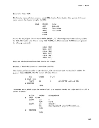 Chapter 5. Macros
Example 1: Nested IRPC
The following macro definition contains a nested IRPC directive. Notice that the third operand of the outer
macro becomes the character string for the IRPC:
MOVE MACRO
IRPC
LHLD
SHLD
ENDM
ENDM
X,Y,Z
PARAM,Z
X&&PARAM
Y&&PARAM
Assume that the program contains the call MOVE SRC,DST,123. The third parameter of this call is passed to
the IRPC. This has the same effect as coding IRPC PARAM,123. When expanded, the MOVE macro generates
the following source code:
LHLD SRCl
SHLD DSTl
LHLD SRC2
SHLD DST2
LHLD SRC3
SHLD DST3
Notice the use of concatenation to form labels in this example.
Example 2: Nested Macros Used to Generate DB Directives
This example generates a number of DB 0 directives, each with its own label. Two macros are used for this
purpose: INC and BLOCK. The INC macro is defined as follows:
INC
$ SAVE GEN
Fl &F2:
$ RESTORE
MACRO
DB
ENDM
Fl,F2
o ;GENERATE LABELS & DB's
The BLOCK macro, which accepts the number of DB's to be generated (NUMB) and a label prefix (PREFIX), is
defined as follows:
$
BLOCK MACRO
SAVE NOGEN
COUNT
COUNT
SET
REPT
SET
NUMB,PREFIX
o
NUMB
COUNT+l
INC PREFIX,%COUNT ;NESTED MACRO CALL
ENDM
$ RESTORE
ENDM
5-17
 