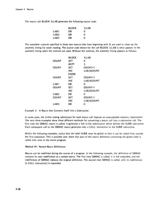 Chapter 5. Macros
5-18
The macro call BLOCK 3,LAB generates the following source code:
LAB1:
LAB2:
LAB3:
BLOCK
DB
DB
DB
3,LAB
o
o
o
The assembler controls specified in these two macros (the lines beginning with $) are used to clean up the
assembly listing for easier reading. The source code shown for the call BLOCK 3,LAB is what appears in the
assembly listing when the controls are used. Without the controls, the assembly listing appears as follows:
BLOCK 3,LAB
COUNT SET 0
REPT 3
COUNT SET COUNT+l
INC LAB,%CQUNT
ENDM
COUNT SET COUNT+l
INC LAB,%COUNT
LAB1 : DB 0
COUNT SET COUNT+1
INC LAB,%CQUNT
LAB2: DB 0
COUNT SET CQUNT+l
INC LAB,%COUNT
LAB3: DB 0
Example 3: A Macro that Converts Itself into a Subroutine
In some cases, the in-line coding substituted for each macro call imposes an unacceptable memory requirement.
The next three examples show three different methods for converting a macro call into a subroutine call. The
first time the SBMAC macro is called, it generates a full in-line substitution which defines the SUBR subroutine.
Each subsequent call to the SBMAC macro generates only a CALL instruction to the SUBR subroutine.
Within the following examples, notice that the label SUBR must be global so that it can be called from outside
the first expansion. This is possible only when that part of the macro definition containing the global label is
called only once in the entire program.
Method #1: Nested Macro Definitions
Macros can be redefined during the course of a program. In the following example, the definition of SBMAC
contains its own redefinition as a nested macro. The first time SBMAC is called, it is full expanded, and the
redefinition of SBMAC replaces the original definition. The second time SBMAC is called, only its redefinition
(a CALL instruction) is expanded.
 