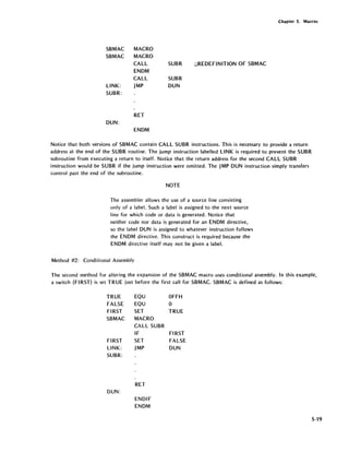 Chapter S. Macros
SBMAC MACRO
SBMAC MACRO
CALL SUBR ;;REDEFINITION OF SBMAC
ENDM
CALL SUBR
LINK: JMP DUN
SUBR:
RET
DUN:
ENDM
Notice that both versions of SBMAC contain CALL SUBR instructions. This is necessary to provide a return
address at the end of the SUBR routine. The jump instruction labelled LINK is required to prevent the SUBR
subroutine from executing a return to itself. Notice that the return address for the second CALL SUBR
instruction would be SUBR if the jump instruction were omitted. The JMP DUN instruction simply transfers
control past the end of the subroutine.
NOTE
The assembler allows the use of a source line consisting
only of a label. Such a label is assigned to the next source
line for which code or data is generated. Notice that
neither code nor data is generated for an ENDM directive,
so the label DUN is assigned to whatever instruction follows
the ENDM directive. This construct is required because the
ENDM directive itself may not be given a label.
Method #2: Conditional Assembly
The second method for altering the expansion of the SBMAC macro uses conditional assembly. In this example,
a switch (FIRST) is set TRUE just before the first call for SBMAC. SBMAC is defined as follows:
TRUE
FALSE
FIRST
SBMAC
FIRST
LINK:
SUBR:
DUN:
EQU
EQU
SET
MACRO
CALL SUBR
IF
SET
JMP
RET
ENDIF
ENDM
OFFH
0
TRUE
FIRST
FALSE
DUN
5·19
 