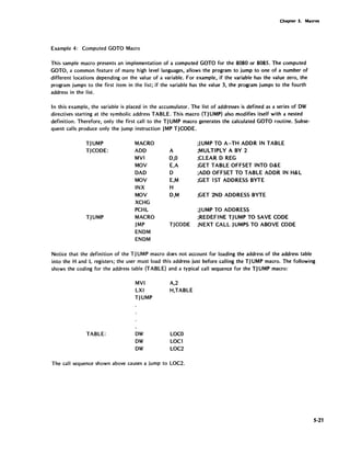 Ch~pter S. Macros
Example 4: Computed GOTO Macro
This sample macro presents an implementation of a computed GOTO for the 8080 or 8085. The computed
GOTO, a common feature of many high level languages, allows the program to jump to one of a number of
different locations depending on the value of a variable. For example, if the variable has the value zero, the
program jumps to the first item in the list; if the variable has the value 3, the program jumps to the fourth
address in the list.
In this example, the variable is placed in the accumulator. The list of addresses is defined as a series of OW
directives starting at the symbolic address TABLE. This macro (TJUMP) also modifies itself with a nested
definition. Therefore, only the first call to the TJ UMP macro generates the calculated GOTO routine. Subse-
quent calls produce only the jump instruction JMP TJCODE.
TJUMP
TJCODE:
TJUMP
MACRO
ADD
MVI
MOV
DAD
MOV
INX
MOV
XCHG
PCHL
MACRO
JMP
ENDM
ENDM
;JUMP TO A-TH ADOR IN TABLE
A ;MULTIPLY A BY 2
0,0 ;CLEAR DREG
E,A ;GET TABLE OFFSET INTO D&E
0 ;ADD OFFSET TO TABLE ADDR IN H&L
E,M ;GET 1ST ADDRESS BYTE
H
D,M ;GET 2ND ADDRESS BYTE
;J UMP TO ADDRESS
;REDEFINE TJUMP TO SAVE CODE
TJCODE ;NEXT CALL JUMPS TO ABOVE CODE
Notice that the definition of the TJUMP macro does not account for loading the address of the address table
into the Hand L registers; the user must load this address just before calling the TJUMP macro. The following
shows the coding for the address table (TABLE) and a typical call sequence for the TJ UMP macro:
TABLE:
MVI
LXI
TJUMP
OW
A,2
H,TABLE
LOCO
OW LOCl
OW LOC2
The call sequence shown above causes a jump to LOC2.
5-21
 