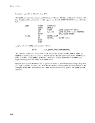 Chapter 5. Macros
5-22
Example 5: Using IRP to Define the Jump Table
The TJ UMP macro becomes even more useful when a second macro (GOTO) is used to define the jump table,
load the address of the table into the Hand L registers, and then call TJ UMP. The GOTO macro is defined as
follows:
GOTO
JTABLE:
MACRO
LOCAL
LDA
LXI
TJUMP
IRP
DW
ENDM
ENDM
INDEX,LlST
JTABLE
INDEX
H,JTABLE
FORMAL,(LlST>
;LOAD ACCUM WITH INDEX
;LOAD H& L WITH TABLE ADDRESS
;CALL TJUMP MACRO
FORMAL ;SET UP TABLE
A typical call to the GOTO macro would be as follows:
GOTO CASE ,(COUNT,TIMER,DATE ,PTDRVR>
This call to the GOTO macro builds a table of DW directives for the labels COUNT, TIMER, DATE, and
PTDRVR. It then loads the base address of the table into the Hand L registers and calls the TJUMP macro.
If the value of the variable CASE is 2 when the GOTO macro is called, the GOTO and TJUMP macros
together cause a jump to the address of the DATE routine.
Notice that any number of addresses may be specified in the list for the GOTO routine as long as they all fit
on a single source line. Also, the GOTO macro may be called any number of times, but only one copy of the
coding for the TJ UMP is generated since the TJUMP macro redefines itself to generate only a JMP TJCODE
instruction.
 
