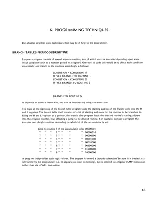 6. PROGRAMMING TECHNIQUES
This chapter describes some techniques that may be of help to the programmer.
BRANCH TABLES PSEUDO-SUBROUTINE
S~ppose a program consists of several separate routines, any of which may be executed depending upon some
initial condition (such as a number passed in a register). One way to code this would be to check each condition
s(~quentially and branch to the routines accordingly as follows:
CONDITION = CONDITION 1?
IF YES BRANCH TO ROUTINE 1
CONDITION = CONDITION 2?
IF YES BRANCH TO ROUTINE 2
BRANCH TO ROUTINE N
A sequence as above is inefficient, and can be improved by using a branch table.
The logic at the beginning of the branch table program loads the starting address of the branch table into the H
and L registers. The branch table itself consists of a list of starting addresses for the routines to be branched to.
Using the Hand L registers as a pointer, the branch table program loads the selected routine's starting address
into the program counter, thus effecting a jump to the desired routine. For example, consider a program that
executes one of eight routines depending on which bit of the accumulator is set:
Jump to routine 1 if the accumulator holds 00000001
2" " " 0000001 0
3 " " " 00000100
4 " " " 00001000
5 " " " 00010000
6 " " " 00100000
7 " " " 01000000
8 " " " 10000000
A program that provides such logic follows. The program is termed a 'pseudo-subroutine' because it is treated as a
subroutine by the programmer (i.e., it appears just once in memory), but is entered via a regular JUMP instruction
rather than via a CALL instruction.
6-1
 