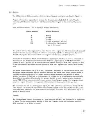 Chapter 1. Assembly Language and Processors
Work Registers
The 8080 provides an 8-bit accumulator and six other general purpose work registers, as shown in Figure 1-3.
Programs reference these registers by the letters A (for the accumulator), B, C, D, E, H, and L. Thus, the
instruction ADD B may be interpreted as 'add the contents of the B register to the contents of the accumu-
lator.
Some instructions reference a pair of registers as shown in the following:
Symbolic Reference
B
D
H
M
PSW
Registers Referenced
Band C
D and E
Hand L
Hand L (as a memory reference)
A and condition flags (explained
later in this section)
The symbolic reference for a single register is often the same as for a register pair. The instruction to be executed
determines how the processor interprets the reference. For example, ADD B is an 8-bit operation. By contrast
PUSH B (which pushes the contents of the Band C registers onto the stack) is a 16-bit operation.
Notice that the letters Hand M both refer to the Hand L register pair. The choice of which to use depends on
the instruction. Use H when an instruction acts upon the Hand L register pair as in INX H (increment the
contents of Hand L by one). Use M when an instruction addresses memory via the Hand L registers as in ADD
M (add the contents of the memory location specified by the Hand L registers to the contents of the accumu-
lator) .
The general purpose registers B, C, D, E, H, and L can provide a wide variety of functions such as storing 8-bit
data values, storing intermediate results in arithmetic operations, and storing 16-bit address pointers. Because of
the 8080's extensive instruction set, it is usually possible to achieve a common result with any of several
different instructions. A simple add to the accumulator, for example, can be accomplished by more than half a
dozen different instructions. When possible, it is generally desirable to select a register-to-register instruction
such as ADD B. These instructions typically require only one byte of program storage. Also, using data already
present in a register eliminates a memory access and thus reduces the time required for the operation.
The accumulator also acts as a general-purpose register, but it has some special capabilities not shared with the
other registers. For example, the input/output instructions IN and OUT transfer data only between the accumu-
lator and external I/O devices. Also, many operations involving the accumulator affect the condition flags as ex-
plained in the next section.
Example:
The following figures illustrate the execution of a move instruction. The MOV M,C moves a copy of the contents
of register C to the memory location specified by the Hand L registers. Notice that this location must be in
RAM since data is to be written to memory.
1-7
 
