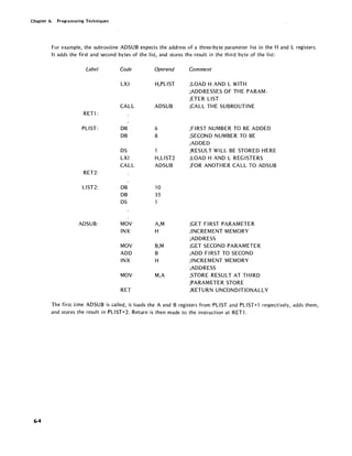Chapter 6. Programming Techniques
6-4
For example, the subroutine ADSUB expects the address of a three-byte parameter list in the Hand L registers.
It adds the first and second bytes of the list, and stores the result in the third byte of the list:
Label Code
LXI
CALL
RET1 :
PLlST: DB
DB
OS
LXI
CALL
RET2:
L1ST2: DB
DB
OS
ADSUB: MOV
INX
MOV
ADD
INX
MOV
RET
Operand
H,PLlST
ADSUB
6
8
H,L1ST2
ADSUB
10
35
A,M
H
B,M
B
H
M,A
Comment
;LOAD HAND L WITH
;ADDRESSES OF THE PARAM-
;ETER LIST
;CALL THE SUBROUTINE
;FIRST NUMBER TO BE ADDED
;SECOND NUMBER TO BE
;ADDED
;RESULT WILL BE STORED HERE
;LOAD HAND L REGISTERS
;FOR ANOTHER CALL TO ADSUB
;GET FIRST PARAMETER
;INCREMENT MEMORY
;ADDRESS
;GET SECOND PARAMETER
;ADD FIRST TO SECOND
;INCREMENT MEMORY
;ADDRESS
;STORE RESU LT AT TH IRD
;PARAMETER STORE
;RETURN UNCONDITIONALLY
The first time ADSUB is called, it loads the A and B registers from PLIST and PLIST+1 respectively, adds them,
and stores the result in PLIST+2. Return is then made to the instruction at RET1.
 