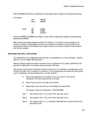 Chapter 6. Programming Techniques
Note that GENAO could add any combination of the parameters with no change to the parameters themselves.
The sequence:
PlIST:
lXI
CAll
OW
OW
OW
H,PlIST
GENAO
PARM4
PARMl
OFFFFH
would cause PARMl and PARM4 to be added, no matter where in memory they might be located (excluding
addresses above FFOOH).
Many variations of parameter passing are possible. For example, if it is necessary to allow parameters to be
stored at any address, a calling program can pass the total number of parameters as the first parameter; the
subroutine then loads this first parameter into a register and uses it as a counter to determine when all param-
eters had been accepted.
SOFTWARE MULTIPLY AND DIVIDE
The multiplication of two unsigned 8-bit data bytes may be accomplished by one of two techniques: repetitive
addition, or use of a register shifting operation.
Repetitive addition provides the simplest, but slowest, form of multiplication. For example, 2AH*74H may be
generated by adding 74H to the (initially zeroed) accumulator 2AH times.
Shift operations provide faster multiplication. Shifting a byte left one bit is equivalent to mUltiplying by 2, and
shifting a byte right one bit is equivalent to dividing by 2. The following process will produce the correct 2-byte
result of multiplying a one byte mUltiplicand by a one byte multiplier:
A. Test the least significant bit of multiplier. If zero, go to step b. If one, add the
multiplicand to the most significant byte of the result.
B. Shift the entire two-byte result right one bit position.
C. Repeat steps a and b until all 8 bits of the multiplier have been tested.
For example, consider the multiplication: 2AH*3CH=9D8H
Step 1:
Step 2:
Step 3:
Test mUltiplier O-bit; it is 0, so shift l6-bit result right one bit.
Test multiplier l-bit; it is 0, so shift 16-bit result right one bit.
Test multiplier 2-bit; it is 1, so add 2AH to high-order byte of result and shift 16-bit
result right one bit.
6·7
 