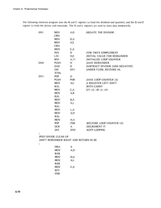 Chapter 6. Programming Techniques
6-10
The following reentrant program uses the Band C registers to hold the dividend and quotient, and the D and E
register to hold the divisor and remainder. The Hand L registers are used to store data temporarily.
DIV: MOV
CMA
MOV
MOV
CMA
MOV
INX
LXI
MVI
DVO: PUSH
DAD
JNC
XTHL
DVl : POP
PUSH
MOV
RAL
MOV
MOV
RAL
MOV
MOV
RAL
MOV
MOV
RAL
MOV
POP
DCR
JNZ
;POST-DIVIDE CLEAN UP
A,D
D,A
A,E
E,A
D
H,O
A,17
H
D
DVl
H
PSW
A,C
C,A
A,B
B,A
A,L
L,A
A,H
H,A
PSW
A
DVO
;NEGATE THE DIVISOR
;FOR TWO'S COMPLEMENT
;INITIAL VALUE FOR REMAINDER
;INITIALIZE LOOP COUNTER
;SAVE REMAINDER
;SUBTRACT DIVISOR (ADD NEGATIVE)
;UNDER FLOW, RESTORE HL
;SAVE LOOP COUNTER (A)
;4 REGISTER LEFT SHIFT
;WITH CARRY
;CY->C->B->L->H
;RESTORE LOOP COUNTER (A)
;DECREMENT IT
;KEEP LOOPING
;SHIFT REMAINDER RIGHT AND RETURN IN DE
ORA A
MOV A,H
RAR
MOV D,A
MOV A,L
RAR
MOV E,A
RET
END
 