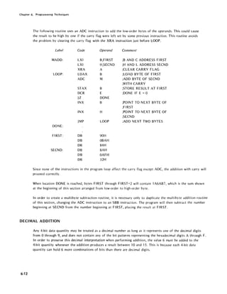 Chapter 6. Programming Techniques
The following routine uses an ADC instruction to add the low-order bytes of the operands. This could cause
the result to be high by one if the carry flag were left set by some previous instruction. This routine avoids
the problem by clearing the carry flag with the XRA instruction just before LOOP.
Label Code Operand Comment
MADD: LXI B,FIRST ;B AND C ADDRESS FI RST
LXI H,SECND ;H AND L ADDRESS SECND
XRA A ;CLEAR CARRY FLAG
LOOP: LDAX B ;LOAD BYTE OF FIRST
ADC M ;ADD BYTE OF SECND
;WITH CARRY
STAX B ;STORE RESULT AT FIRST
DCR E ;DONE IF E =0
JZ DONE
INX B ;POINT TO NEXT BYTE OF
;FIRST
INX H ;POINT TO NEXT BYTE OF
;SECND
JMP LOOP ;ADD NEXT TWO BYTES
DONE:
FIRST: DB 90H
DB OBAH
DB 84H
SECND: DB 8AH
DB OAFH
DB 32H
Since none of the instructions in the program loop affect the carry flag except ADC, the addition with carry will
proceed correctly.
When location DONE is reached, bytes FIRST through FIRST+2 will contain lA6AB7, which is the sum shown
at the beginning of this section arranged from low-order to high-order byte.
In order to create a multibyte subtraction routine, it is necessary only to duplicate the multibyte addition routine
of this section, changing the ADC instruction to an SBB instruction. The program will then subtract the number
beginning at SECND from the number beginning at FIRST, placing the result at FIRST.
DECIMAL ADDITION
6-12
Any 4-bit data quantity may be treated as a decimal number as long as it represents one of the decimal digits
from 0 through 9, and does not contain any of the bit patterns representing the hexadecimal digits A through F.
In order to preserve this decimal interpretation when performing addition, the value 6 must be added to the
4-bit quantity whenever the addition produces a result between 10 and 15. This is because each 4-bit data
quantity can hold 6 more combinations of bits than there are decimal digits.
 