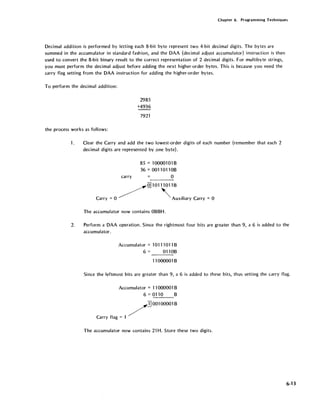 Chapter 6. Programming Techniques
Decimal addition is performed by letting each 8-bit byte represent two 4-bit decimal digits. The bytes are
summed in the accumulator in standard fashion, and the DAA (decimal adjust accumulator) instruction is then
used to convert the 8-bit binary result to the correct representation of 2 decimal digits. For multibyte strings,
you must perform the decimal adjust before adding the next higher-order bytes. This is because you need the
carry flag setting from the DAA instruction for adding the higher-order bytes.
To perform the decimal addition:
the process works as follows:
2985
+4936
7921
1. Clear the Carry and add the two lowest-order digits of each number (remember that each 2
decimal digits are represented by .one byte).
85 = 100001 01 B
36 = 0011 011 OB
carry 0
Q]10111011B
Carry =0 ~ ~Auxiliary Carry =0
The accumulator now contains OBBH.
2. Perform a DAA operation. Since the rightmost four bits are greater than 9, a 6 is added to the
accumulator.
Accumulator = 10111011 B
6 = 0110B
1'1000001 B
Since the leftmost bits are greater than 9, a 6 is added to these bits, thus setting the carry flag.
Accumulator = 11000001 B
6=0110 B
/]001000018
Carry flag = 1
The accumulator now contains 21 H. Store these two digits.
6-13
 