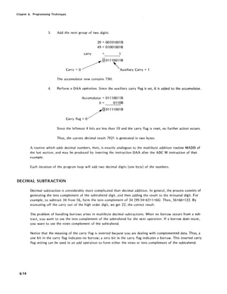 Chapter 6. Programming Techniques
3. Add the next group of two digits:
carry
29 = 001 01 001 B
49 = 01001001B
Q] 01110011 B
Carry: 0 /~ 'AUXiliary Carry: 1
The accumulator now contains 73H.
4. Perform a DAA operation. Since the auxiliary carry flag is set, 6 is added to the accumulator.
Accumulator = 01110011 B
6 = 0110B
Carry flag = 0
/QJOllll001B
Since the leftmost 4 bits are less than 10 and the carry flag is reset, no further action occurs.
Thus, the correct decimal result 7921 is generated in two bytes.
A routine which adds decimal numbers, then, is exactly analogous to the multibyte addition routine MADD of
the last section, and may be produced by inserting the instruction DAA after the ADC M instruction of that
example.
Each iteration of the program loop will add two decimal digits (one byte) of the numbers.
DECIMAL SUBTRACTION
6-14
Decimal subtraction is considerably more complicated than decimal addition. In general, the process consists of
generating the tens complement of the subtrahend digit, and then adding the result to the minuend digit. For
example, to subtract 34 from 56, form the tens complement of 34 (99-34=65+1 =66). Then, 56+66=122. By
truncating off the carry out of the high order digit, we get 22, the correct result.
The problem of handling borrows arises in multibyte decimal subtractions. When no borrow occurs from a sub-
tract, you want to use the tens complement of the subtrahend for the next operation. If a borrow does occur,
you want to use the nines complement of the subtrahend.
Notice that the meaning of the carry flag is inverted because you are dealing with complemented data. Thus, a
one bit in the carry flag indicates no borrow; a zero bit in the carry flag indicates a borrow. This inverted carry
flag setting can be used in an add operation to form either the nines or tens complement of the subtrahend.
 