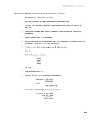 Chapter 6. Programming Techniques
The detailed procedure for subtracting multi-digit decimal numbers is as follows:
1. Set the carry flag = 1 to indicate no borrow.
2. Load the accumulator with 99H, representing the number 99 decimal.
3. Add zero to the accumulator with carry, producing either 99H or 9AH, and resetting the
carry flag.
4. Subtract the subtrahend digits from the accumulator, producing either the nines or tens
complement.
5. Add the minuend digits to the accumulator.
6. Use the OAA instruction to make sure the result in the accumulator is in decimal format, and
to indicate a borrow in the carry flag if one occurred.
7. If there are more digits to subtract, go to step 2. Otherwise, stop.
Example:
Perform the decimal subtraction:
1. Set carry = 1.
43580
-13620
29960
2. Load accumulator with 99H.
3. Add zero with carry to the accumulator, producing 9AH.
Accumulator =10011001 B
= OOOOOOOOB
Carry
10011010B =9AH
4. Subtract the subtrahend digits 62 from the accumulator.
Accumulator = 1001101 OB
62 = 1001111 OB
]] 00111 OOOB
6-15
 